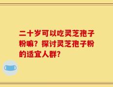 二十岁可以吃灵芝孢子粉嘛？探讨灵芝孢子粉的适宜人群？