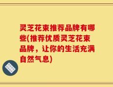 灵芝花束推荐品牌有哪些(推荐优质灵芝花束品牌，让你的生活充满自然气息)