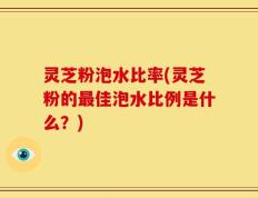 灵芝粉泡水比率(灵芝粉的最佳泡水比例是什么？)