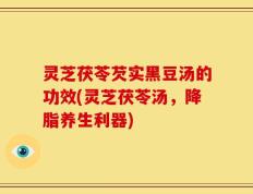 灵芝茯苓芡实黑豆汤的功效(灵芝茯苓汤，降脂养生利器)