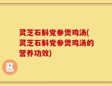 灵芝石斛党参煲鸡汤(灵芝石斛党参煲鸡汤的营养功效)