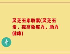 灵芝玉素胶囊(灵芝玉素，提高免疫力，助力健康)