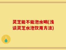 灵芝能不能泡水喝(浅谈灵芝水泡饮用方法)