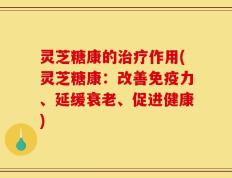 灵芝糖康的治疗作用(灵芝糖康：改善免疫力、延缓衰老、促进健康)