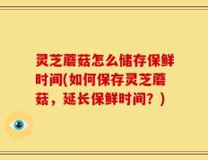 灵芝蘑菇怎么储存保鲜时间(如何保存灵芝蘑菇，延长保鲜时间？)