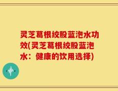 灵芝葛根绞股蓝泡水功效(灵芝葛根绞股蓝泡水：健康的饮用选择)