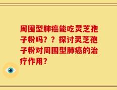 周围型肺癌能吃灵芝孢子粉吗？？探讨灵芝孢子粉对周围型肺癌的治疗作用？