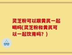 灵芝粉可以跟黄芪一起喝吗(灵芝粉和黄芪可以一起饮用吗？)
