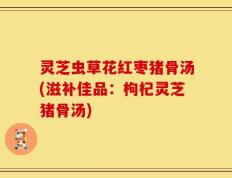 灵芝虫草花红枣猪骨汤(滋补佳品：枸杞灵芝猪骨汤)