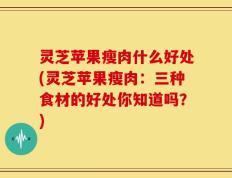 灵芝苹果瘦肉什么好处(灵芝苹果瘦肉：三种食材的好处你知道吗？)
