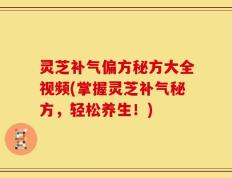 灵芝补气偏方秘方大全视频(掌握灵芝补气秘方，轻松养生！)