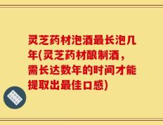 灵芝药材泡酒最长泡几年(灵芝药材酿制酒，需长达数年的时间才能提取出最佳口感)