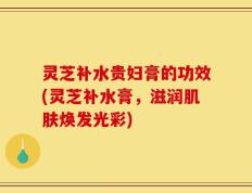 灵芝补水贵妇膏的功效(灵芝补水膏，滋润肌肤焕发光彩)