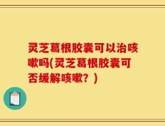 灵芝葛根胶囊可以治咳嗽吗(灵芝葛根胶囊可否缓解咳嗽？)