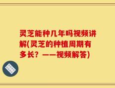 灵芝能种几年吗视频讲解(灵芝的种植周期有多长？——视频解答)