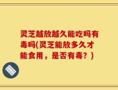 灵芝越放越久能吃吗有毒吗(灵芝能放多久才能食用，是否有毒？)