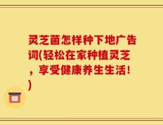 灵芝菌怎样种下地广告词(轻松在家种植灵芝，享受健康养生生活！)