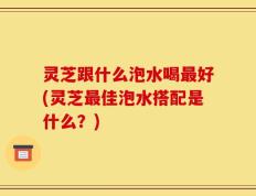 灵芝跟什么泡水喝最好(灵芝最佳泡水搭配是什么？)