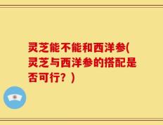 灵芝能不能和西洋参(灵芝与西洋参的搭配是否可行？)