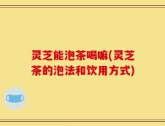 灵芝能泡茶喝嘛(灵芝茶的泡法和饮用方式)