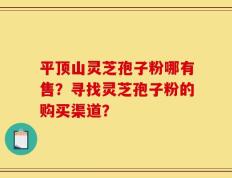 平顶山灵芝孢子粉哪有售？寻找灵芝孢子粉的购买渠道？
