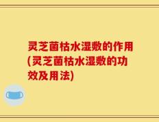 灵芝菌枯水湿敷的作用(灵芝菌枯水湿敷的功效及用法)