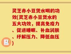 灵芝赤小豆煲水喝的功效(灵芝赤小豆煲水的五大功效，提高免疫力、促进睡眠、补血润肤、纾解压力、降低血压)