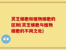 灵芝细胞和植物细胞的区别(灵芝细胞与植物细胞的不同之处)