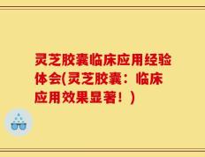 灵芝胶囊临床应用经验体会(灵芝胶囊：临床应用效果显著！)
