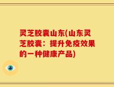 灵芝胶囊山东(山东灵芝胶囊：提升免疫效果的一种健康产品)