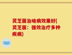 灵芝菌治啥病效果好(灵芝菌：强效治疗多种疾病)