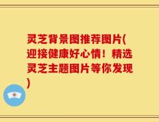 灵芝背景图推荐图片(迎接健康好心情！精选灵芝主题图片等你发现)
