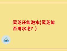 灵芝还能泡水(灵芝能否用水泡？)