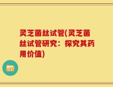 灵芝菌丝试管(灵芝菌丝试管研究：探究其药用价值)