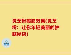 灵芝粉擦脸效果(灵芝粉：让你年轻美丽的护肤秘诀)