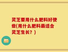 灵芝要用什么肥料好使些(用什么肥料最适合灵芝生长？)