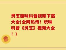 灵芝趣味科普视频下载大全(全网热传！玩味科普《灵芝》视频大全！)