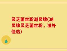 灵芝菌丝粉湖炅牌(湖炅牌灵芝菌丝粉，滋补佳选)