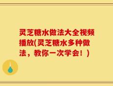 灵芝糖水做法大全视频播放(灵芝糖水多种做法，教你一次学会！)
