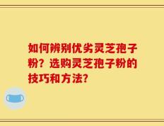如何辨别优劣灵芝孢子粉？选购灵芝孢子粉的技巧和方法？