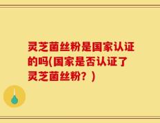 灵芝菌丝粉是国家认证的吗(国家是否认证了灵芝菌丝粉？)