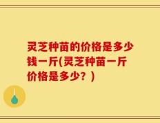灵芝种苗的价格是多少钱一斤(灵芝种苗一斤价格是多少？)