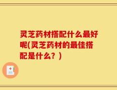 灵芝药材搭配什么最好呢(灵芝药材的最佳搭配是什么？)