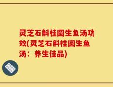 灵芝石斛桂圆生鱼汤功效(灵芝石斛桂圆生鱼汤：养生佳品)