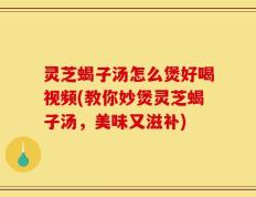灵芝蝎子汤怎么煲好喝视频(教你妙煲灵芝蝎子汤，美味又滋补)