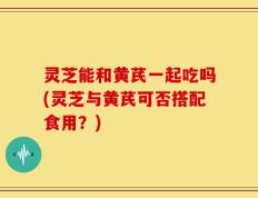 灵芝能和黄芪一起吃吗(灵芝与黄芪可否搭配食用？)