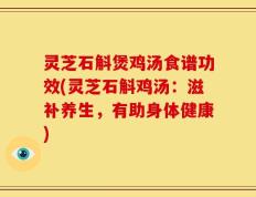 灵芝石斛煲鸡汤食谱功效(灵芝石斛鸡汤：滋补养生，有助身体健康)