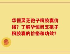 华恒灵芝孢子粉胶囊价格？了解华恒灵芝孢子粉胶囊的价格和功效？