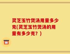 灵芝玉竹煲汤用量多少克(灵芝玉竹煲汤的用量有多少克？)