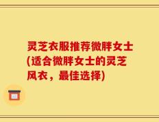 灵芝衣服推荐微胖女士(适合微胖女士的灵芝风衣，最佳选择)